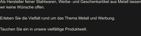 Als Hersteller feiner Stahlwaren, Werbe- und Geschenkartikel aus Metall lassen wir keine Wünsche offen.   Erleben Sie die Vielfalt rund um das Thema Metall und Werbung.  Tauchen Sie ein in unsere vielfältige Produktwelt.